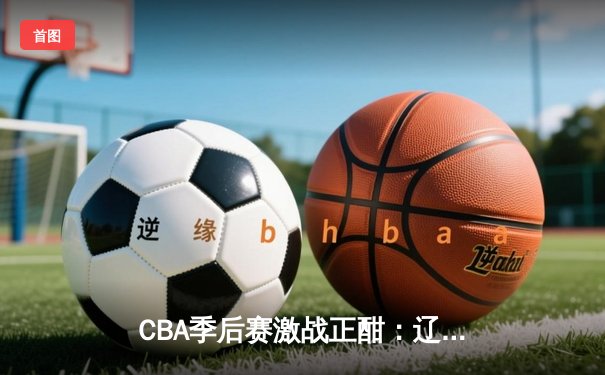CBA季后赛激战正酣：辽宁本钢加时险胜广东宏远，赵继伟砍下33分创生涯新高