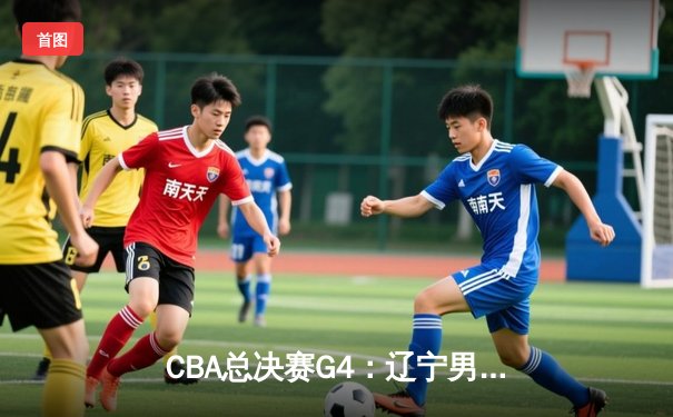 CBA总决赛G4：辽宁男篮客场力克新疆，总比分3-1夺赛点
