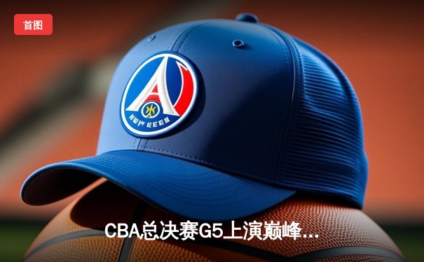 CBA总决赛G5上演巅峰对决，辽宁本钢力克新疆飞虎成就三连冠伟业