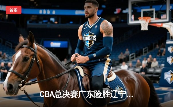 CBA总决赛广东险胜辽宁 赵睿33分导演末节逆转好戏