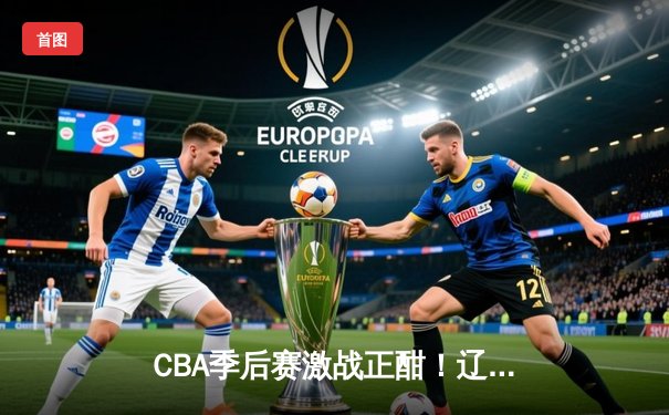 CBA季后赛激战正酣！辽宁本钢主场加时险胜广东东莞 赵继伟狂砍35分创生涯新高