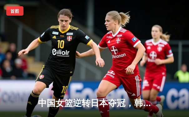 中国女篮逆转日本夺冠，韩旭关键封盖锁定胜局