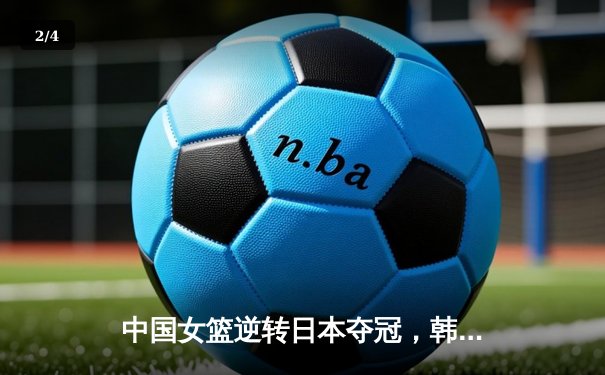 中国女篮逆转日本夺冠，韩旭关键封盖锁定胜局 - 2