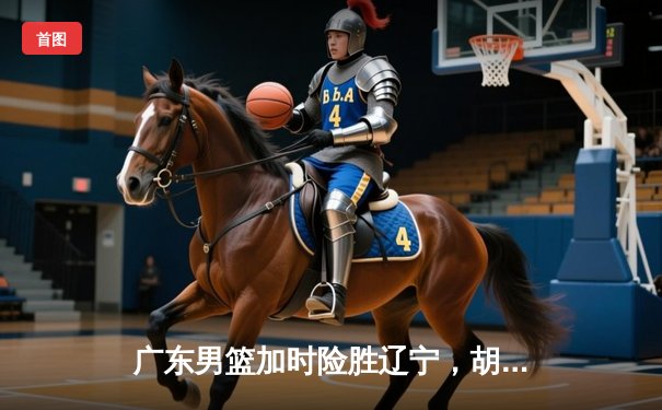 广东男篮加时险胜辽宁，胡明轩33分率队挺进半决赛